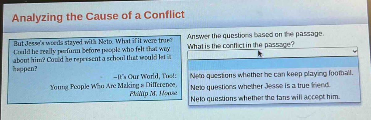 analyzing the cause of a conflict\nbut jesses words stayed with neto. what if it were true? could he really perform before people who felt that way about him? could he represent a school that would let it happen?\n-its our world, too!: young people who are making a difference, phillip m. hoose\nanswer the questions based on the passage.\nwhat is the conflict in the passage?\nneto questions whether he can keep playing football.\nneto questions whether jesse is a true friend.\nneto questions whether the fans will accept him.