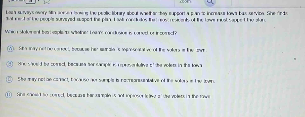 leah surveys every fifth person leaving the public library about whether they support a plan to increase town bus service. she finds that most of the people surveyed support the plan. leah concludes that most residents of the town must support the plan. which statement best explains whether leahs conclusion is correct or incorrect? a she may not be correct, because her sample is representative of the voters in the town. b she should be correct, because her sample is representative of the voters in the town. c she may not be correct, because her sample is not representative of the voters in the town. d she should be correct, because her sample is not representative of the voters in the town.