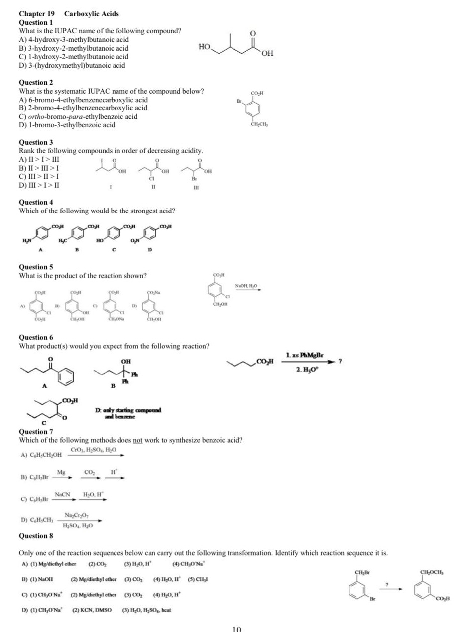 chapter 19 carboxylic acids\nquestion 1\nwhat is the iupac name of the following compound?\na) 4 - hydroxy - 3 - methylbutanoic acid\nb) 3 - hydroxy - 2 - methylbutanoic acid\nc) 1 - hydroxy - 2 - methylbutanoic acid\nd) 3 - (hydroxymethyl)butanoic acid\nquestion 2\nwhat is the systematic iupac name of the compound below?\na) 6 - bromo - 4 - ethylbenzenecarboxylic acid\nb) 2 - bromo - 4 - ethylbenzenecarboxylic acid\nc) ortho - bromo - para - ethylbenzoic acid\nd) 1 - bromo - 3 - ethylbenzoic acid\nquestion 3\nrank the following compounds in order of decreasing acidity.\na) ii > i > iii\nb) ii > iii > i\nc) iii > ii > i\nd) iii > i > ii\nquestion 4\nwhich of the following would be the strongest acid?\nquestion 5\nwhat is the product of the reaction shown?\nquestion 6\nwhat product(s) would you expect from the following reaction?\nquestion 7\nwhich of the following methods does not work to synthesize benzoic acid?\nquestion 8\nonly one of the reaction sequences below can carry out the following transformation. identify which reaction sequence it is.