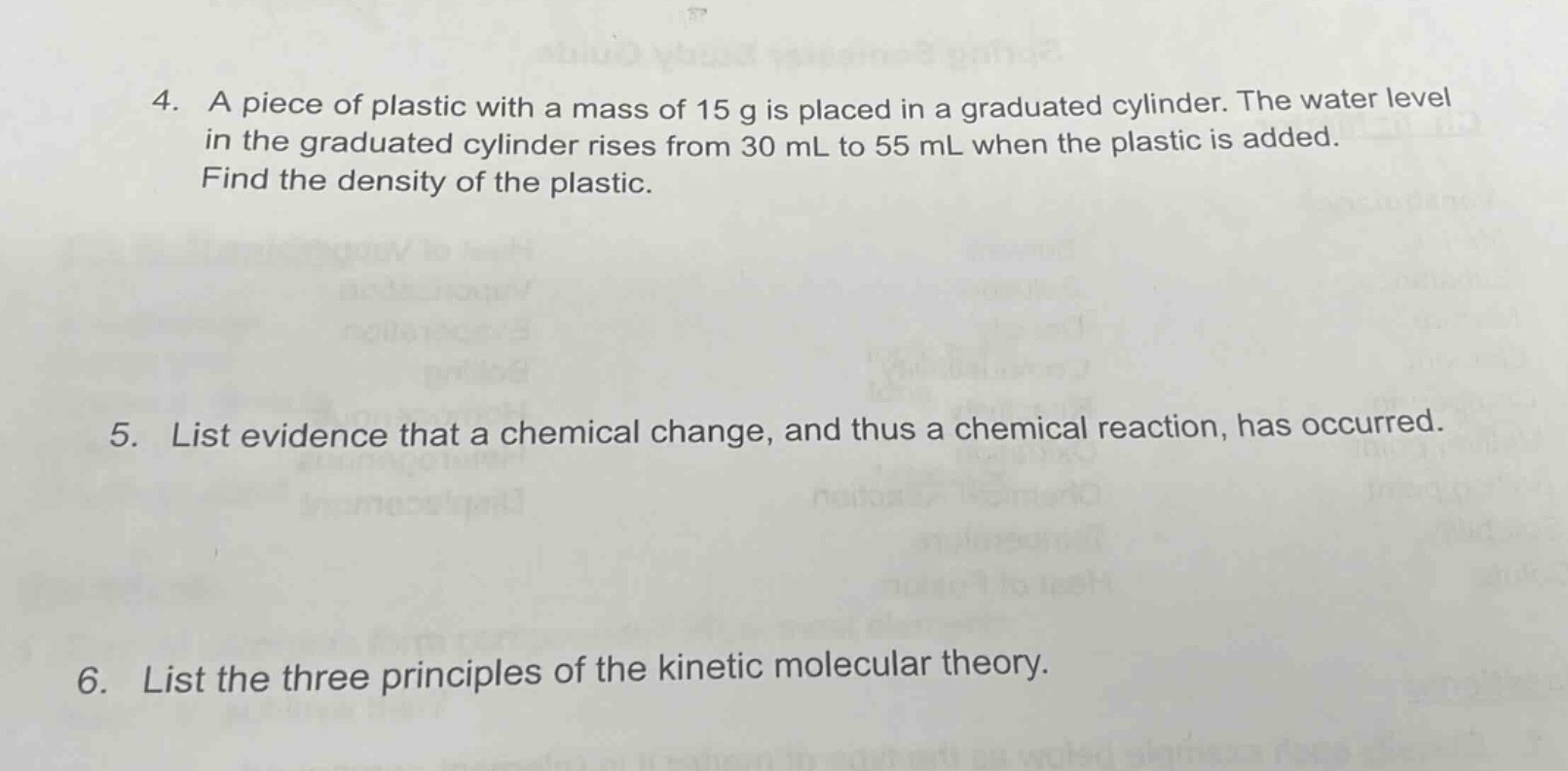 4. a piece of plastic with a mass of 15 g is placed in a graduated cylinder. the water level in the graduated cylinder rises from 30 ml to 55 ml when the plastic is added. find the density of the plastic.\n5. list evidence that a chemical change, and thus a chemical reaction, has occurred.\n6. list the three principles of the kinetic molecular theory.