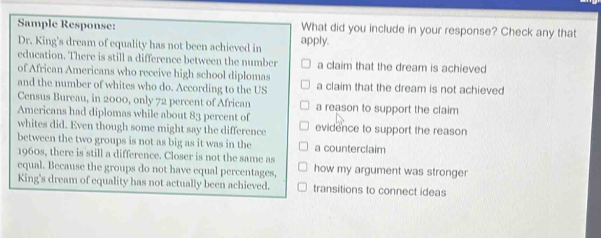 sample response: dr. kings dream of equality has not been achieved in education. there is still a difference between the number of african americans who receive high school diplomas and the number of whites who do. according to the us census bureau, in 2000, only 72 percent of african americans had diplomas while about 83 percent of whites did. even though some might say the difference between the two groups is not as big as it was in the 1960s, there is still a difference. closer is not the same as equal. because the groups do not have equal percentages, kings dream of equality has not actually been achieved. what did you include in your response? check any that apply. a claim that the dream is achieved a claim that the dream is not achieved a reason to support the claim evidence to support the reason a counterclaim how my argument was stronger transitions to connect ideas
