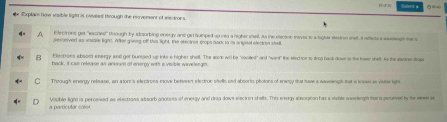 explain how visible light is created through the movement of electrons.\na electrons get \excited\ through by absorbing energy and get bumped up into a higher shell. as the electron moves to a higher electron shell, it reflects a wavelength that is perceived as visible light. after giving off this light, the electron drops back to its original electron shell.\nb electrons absorb energy and get bumped up into a higher shell. the atom will be \excited\ and \want\ the electron to drop back down to the lower shell. as the electron drops back, it can release an amount of energy with a visible wavelength.\nc through energy release, an atoms electrons move between electron shells and absorbs photons of energy that have a wavelength that is known as visible light.\nd visible light is perceived as electrons absorb photons of energy and drop down electron shells. this energy absorption has a visible wavelength that is perceived by the viewer as a particular color.