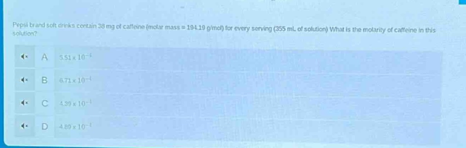 pepsi brand soft drinks contain 38 mg of caffeine (molar mass = 194.19 g/mol) for every serving (355 ml of solution). what is the molarity of caffeine in this solution?\na 5.51×10⁻⁴\nb 6.71×10⁻⁴\nc 4.39×10⁻⁴\nd 4.89×10⁻⁴