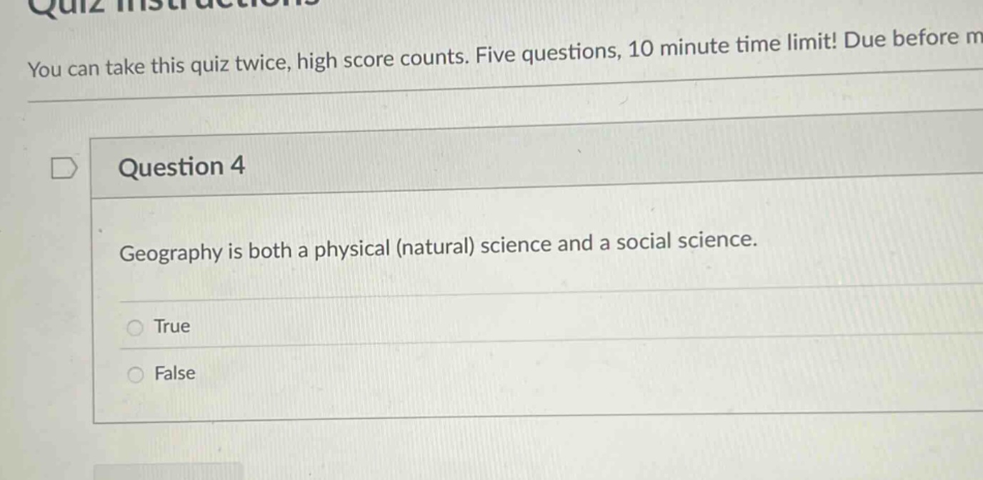 you can take this quiz twice, high score counts. five questions, 10 minute time limit! due before m\nquestion 4\ngeography is both a physical (natural) science and a social science.\ntrue\nfalse