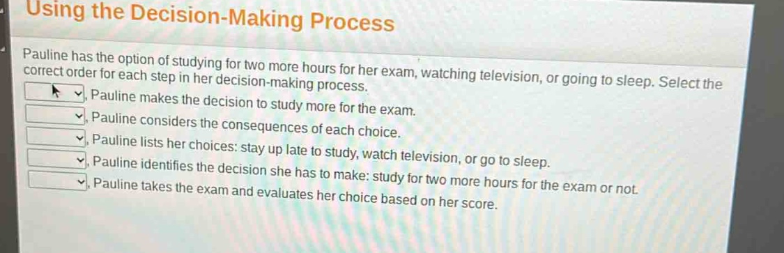 using the decision - making process\npauline has the option of studying for two more hours for her exam, watching television, or going to sleep. select the correct order for each step in her decision - making process.\npauline makes the decision to study more for the exam.\npauline considers the consequences of each choice.\npauline lists her choices: stay up late to study, watch television, or go to sleep.\npauline identifies the decision she has to make: study for two more hours for the exam or not.\npauline takes the exam and evaluates her choice based on her score.