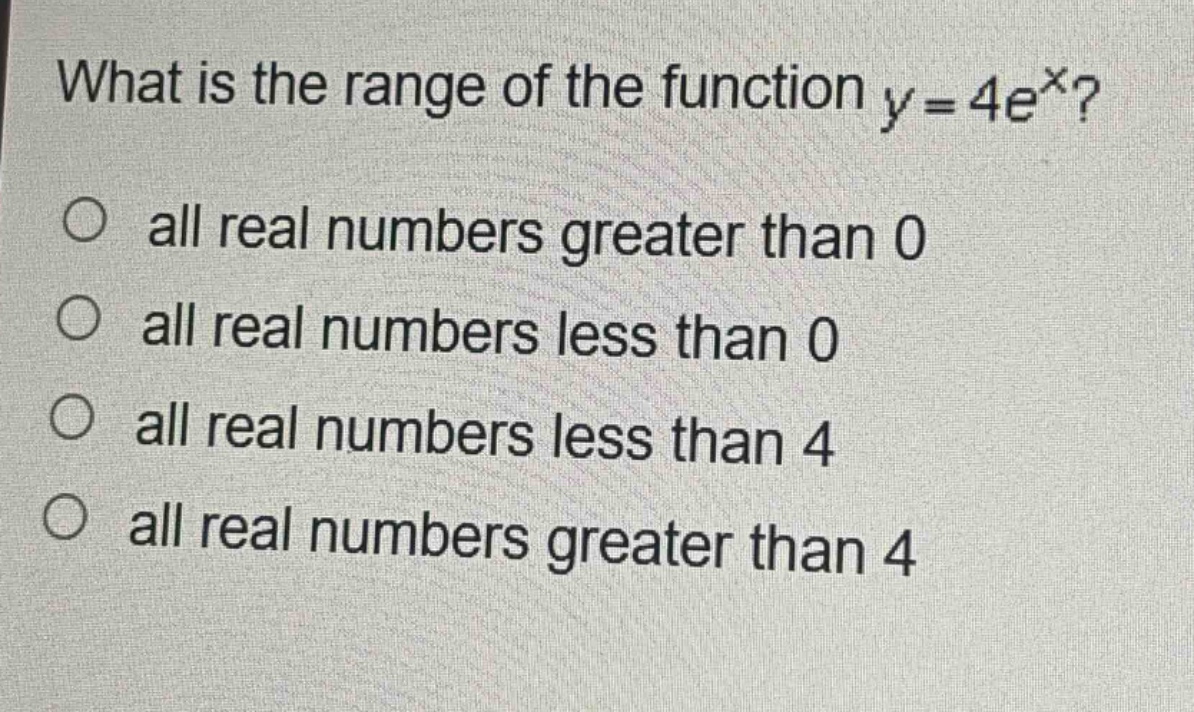 what is the range of the function $y = 4e^{x}$?\no all real numbers greater than 0\no all real numbers less than 0\no all real numbers less than 4\no all real numbers greater than 4
