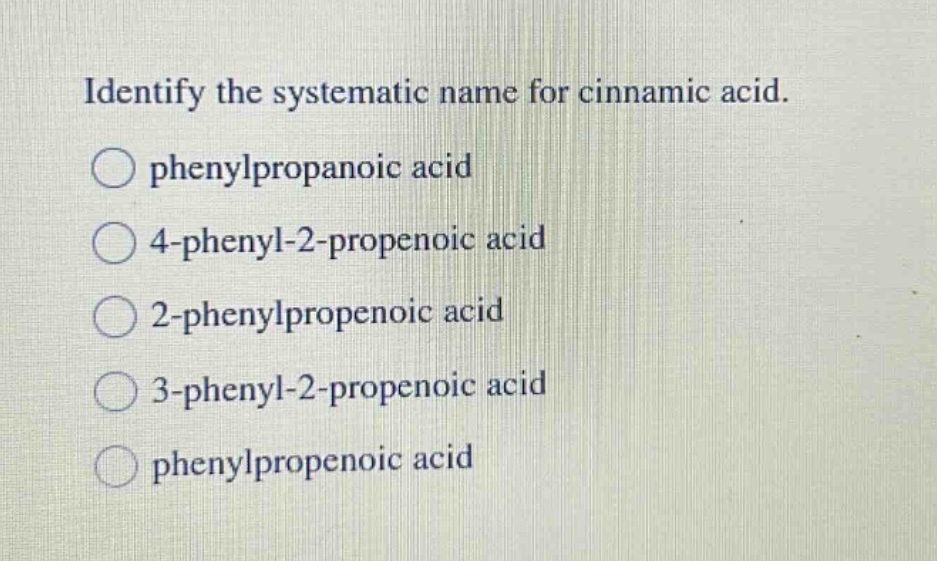 identify the systematic name for cinnamic acid.\nphenylpropanoic acid\n4 - phenyl - 2 - propenoic acid\n2 - phenylpropenoic acid\n3 - phenyl - 2 - propenoic acid\nphenylpropenoic acid