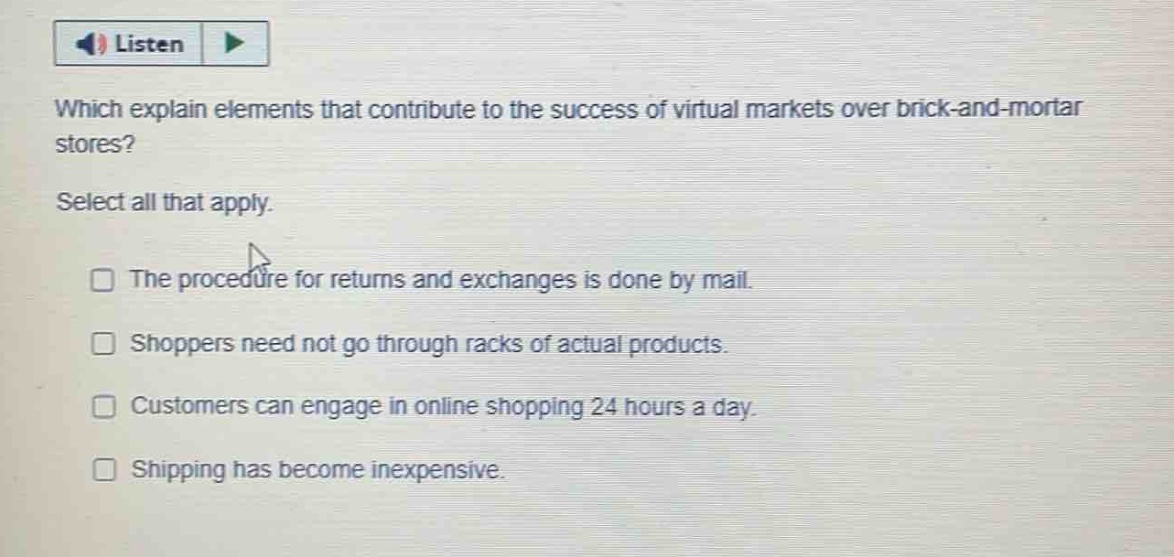 which explain elements that contribute to the success of virtual markets over brick - and - mortar stores? select all that apply. the procedure for returns and exchanges is done by mail. shoppers need not go through racks of actual products. customers can engage in online shopping 24 hours a day. shipping has become inexpensive.