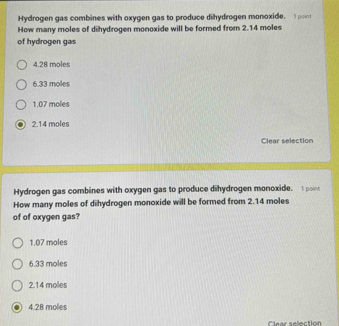 hydrogen gas combines with oxygen gas to produce dihydrogen monoxide. 1 point how many moles of dihydrogen monoxide will be formed from 2.14 moles of hydrogen gas\n4.28 moles\n6.33 moles\n1.07 moles\n2.14 moles\nclear selection\nhydrogen gas combines with oxygen gas to produce dihydrogen monoxide. 1 point how many moles of dihydrogen monoxide will be formed from 2.14 moles of of oxygen gas?\n1.07 moles\n6.33 moles\n2.14 moles\n4.28 moles\nclear selection