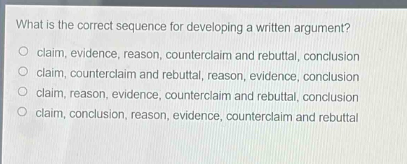 what is the correct sequence for developing a written argument?\no claim, evidence, reason, counterclaim and rebuttal, conclusion\no claim, counterclaim and rebuttal, reason, evidence, conclusion\no claim, reason, evidence, counterclaim and rebuttal, conclusion\no claim, conclusion, reason, evidence, counterclaim and rebuttal