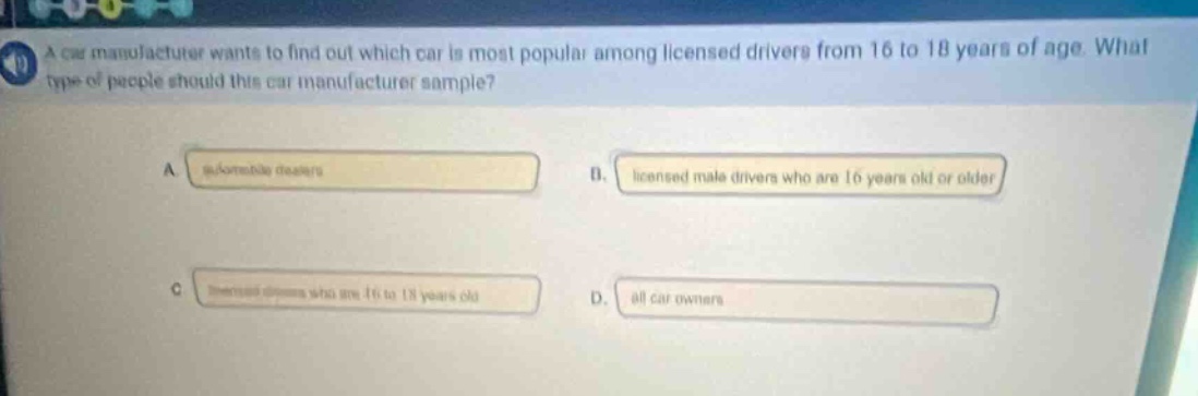 a car manufacturer wants to find out which car is most popular among licensed drivers from 16 to 18 years of age. what type of people should this car manufacturer sample? a. automobile dealers b. licensed male drivers who are 16 years old or older c. licensed drivers who are 16 to 18 years old d. all car owners
