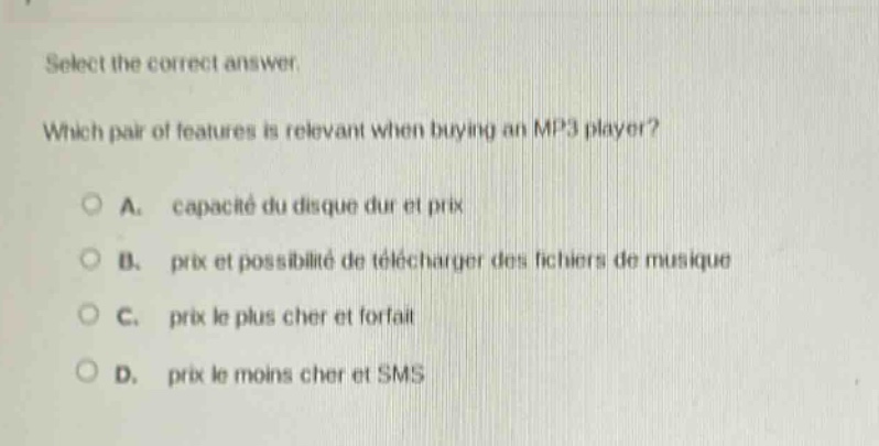 select the correct answer. which pair of features is relevant when buying an mp3 player? a. capacité du disque dur et prix b. prix et possibilité de télécharger des fichiers de musique c. prix le plus cher et forfait d. prix le moins cher et sms
