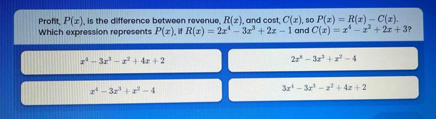 profit, $p(x)$, is the difference between revenue, $r(x)$, and cost, $c(x)$, so $p(x)=r(x)-c(x)$. which expression represents $p(x)$, if $r(x)=2x^{4}-3x^{3}+2x - 1$ and $c(x)=x^{4}-x^{2}+2x + 3$?\n$x^{4}-3x^{3}-x^{2}+4x + 2$\n$2x^{8}-3x^{3}+x^{2}-4$\n$x^{4}-3x^{3}+x^{2}-4$\n$3x^{4}-3x^{3}-x^{2}+4x + 2$