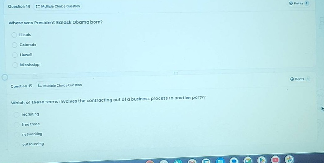 question 14 :: multiple choice question\nwhere was president barack obama born?\nillinois\ncolorado\nhawaii\nmississippi\nquestion 15 :: multiple choice question\nwhich of these terms involves the contracting out of a business process to another party?\nrecruiting\nfree trade\nnetworking\noutsourcing