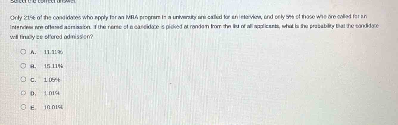 select the correct answer. only 21% of the candidates who apply for an mba program in a university are called for an interview, and only 5% of those who are called for an interview are offered admission. if the name of a candidate is picked at random from the list of all applicants, what is the probability that the candidate will finally be offered admission?\n\na. 11.11%\nb. 15.11%\nc. 1.05%\nd. 1.01%\ne. 10.01%