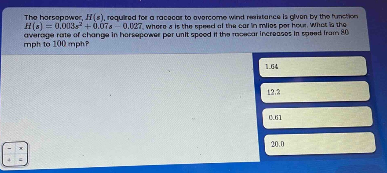 the horsepower, $h(s)$, required for a racecar to overcome wind resistance is given by the function $h(s)=0.003s^{2}+0.07s - 0.027$, where $s$ is the speed of the car in miles per hour. what is the average rate of change in horsepower per unit speed if the racecar increases in speed from 80 mph to 100 mph? 1.64 12.2 0.61 20.0