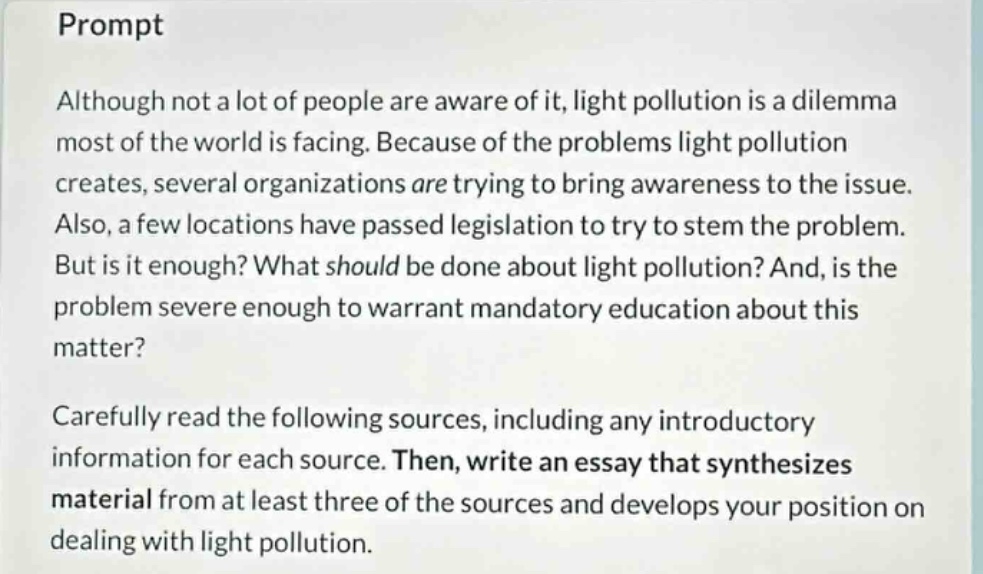 prompt\nalthough not a lot of people are aware of it, light pollution is a dilemma most of the world is facing. because of the problems light pollution creates, several organizations are trying to bring awareness to the issue. also, a few locations have passed legislation to try to stem the problem. but is it enough? what should be done about light pollution? and, is the problem severe enough to warrant mandatory education about this matter?\ncarefully read the following sources, including any introductory information for each source. then, write an essay that synthesizes material from at least three of the sources and develops your position on dealing with light pollution.