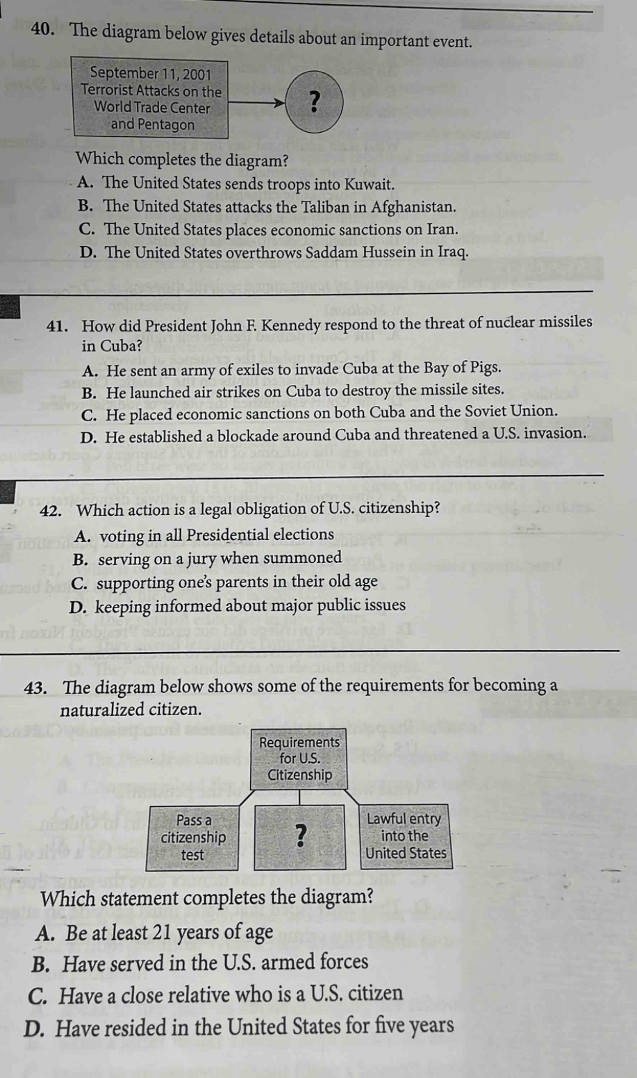 40. the diagram below gives details about an important event.\nseptember 11, 2001\nterrorist attacks on the\nworld trade center\nand pentagon\n?\nwhich completes the diagram?\na. the united states sends troops into kuwait.\nb. the united states attacks the taliban in afghanistan.\nc. the united states places economic sanctions on iran.\nd. the united states overthrows saddam hussein in iraq.\n41. how did president john f. kennedy respond to the threat of nuclear missiles in cuba?\na. he sent an army of exiles to invade cuba at the bay of pigs.\nb. he launched air strikes on cuba to destroy the missile sites.\nc. he placed economic sanctions on both cuba and the soviet union.\nd. he established a blockade around cuba and threatened a u.s. invasion.\n42. which action is a legal obligation of u.s. citizenship?\na. voting in all presidential elections\nb. serving on a jury when summoned\nc. supporting ones parents in their old age\nd. keeping informed about major public issues\n43. the diagram below shows some of the requirements for becoming a naturalized citizen.\nrequirements\nfor u.s.\ncitizenship\npass a\ncitizenship\ntest\n?\nlawful entry\ninto the\nunited states\nwhich statement completes the diagram?\na. be at least 21 years of age\nb. have served in the u.s. armed forces\nc. have a close relative who is a u.s. citizen\nd. have resided in the united states for five years
