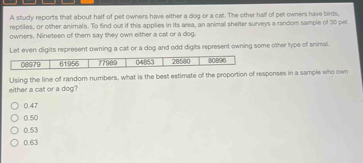a study reports that about half of pet owners have either a dog or a cat. the other half of pet owners have birds, reptiles, or other animals. to find out if this applies in its area, an animal shelter surveys a random sample of 30 pet owners. nineteen of them say they own either a cat or a dog. let even digits represent owning a cat or a dog and odd digits represent owning some other type of animal. 08979 61956 77989 04853 28580 80896 using the line of random numbers, what is the best estimate of the proportion of responses in a sample who own either a cat or a dog? 0.47 0.50 0.53 0.63