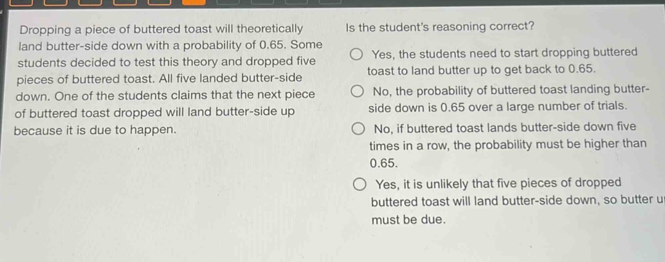 dropping a piece of buttered toast will theoretically land butter - side down with a probability of 0.65. some students decided to test this theory and dropped five pieces of buttered toast. all five landed butter - side down. one of the students claims that the next piece of buttered toast dropped will land butter - side up because it is due to happen. is the students reasoning correct? yes, the students need to start dropping buttered toast to land butter up to get back to 0.65. no, the probability of buttered toast landing butter - side down is 0.65 over a large number of trials. no, if buttered toast lands butter - side down five times in a row, the probability must be higher than 0.65. yes, it is unlikely that five pieces of dropped buttered toast will land butter - side down, so butter up must be due.