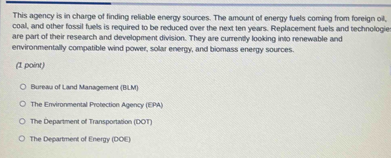 this agency is in charge of finding reliable energy sources. the amount of energy fuels coming from foreign oil, coal, and other fossil fuels is required to be reduced over the next ten years. replacement fuels and technologies are part of their research and development division. they are currently looking into renewable and environmentally compatible wind power, solar energy, and biomass energy sources.\n(1 point)\n○ bureau of land management (blm)\n○ the environmental protection agency (epa)\n○ the department of transportation (dot)\n○ the department of energy (doe)