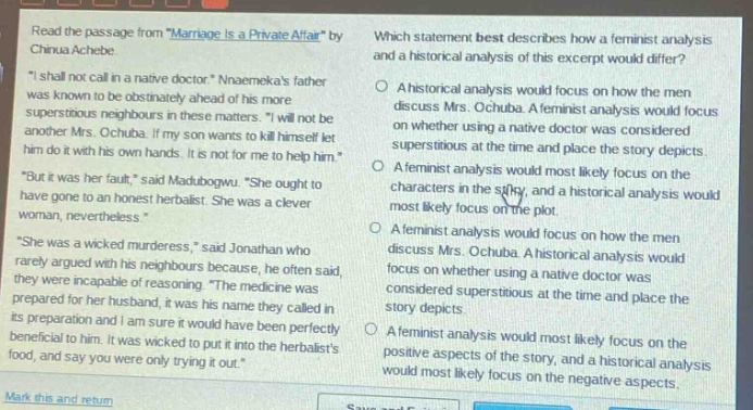 read the passage from marriage is a private affair by chinua achebe. \i shall not call in a native doctor.\ nnaemekas father was known to be obstinately ahead of his more superstitious neighbours in these matters. \i will not be another mrs. ochuba. if my son wants to kill himself let him do it with his own hands. it is not for me to help him.\ \but it was her fault,\ said madubogwu. \she ought to have gone to an honest herbalist. she was a clever woman, nevertheless.\ \she was a wicked murderess,\ said jonathan who rarely argued with his neighbours because, he often said, they were incapable of reasoning. \the medicine was prepared for her husband, it was his name they called in its preparation and i am sure it would have been perfectly beneficial to him. it was wicked to put it into the herbalists food, and say you were only trying it out.\ which statement best describes how a feminist analysis and a historical analysis of this excerpt would differ? a historical analysis would focus on how the men discuss mrs. ochuba. a feminist analysis would focus on whether using a native doctor was considered superstitious at the time and place the story depicts. a feminist analysis would most likely focus on the characters in the story, and a historical analysis would most likely focus on the plot. a feminist analysis would focus on how the men discuss mrs. ochuba. a historical analysis would focus on whether using a native doctor was considered superstitious at the time and place the story depicts. a feminist analysis would most likely focus on the positive aspects of the story, and a historical analysis would most likely focus on the negative aspects.