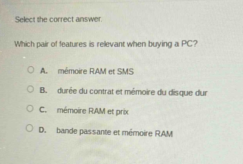 select the correct answer. which pair of features is relevant when buying a pc? a. mémoire ram et sms b. durée du contrat et mémoire du disque dur c. mémoire ram et prix d. bande passante et mémoire ram
