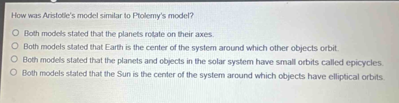 how was aristotles model similar to ptolemys model?\no both models stated that the planets rotate on their axes.\no both models stated that earth is the center of the system around which other objects orbit.\no both models stated that the planets and objects in the solar system have small orbits called epicycles.\no both models stated that the sun is the center of the system around which objects have elliptical orbits.