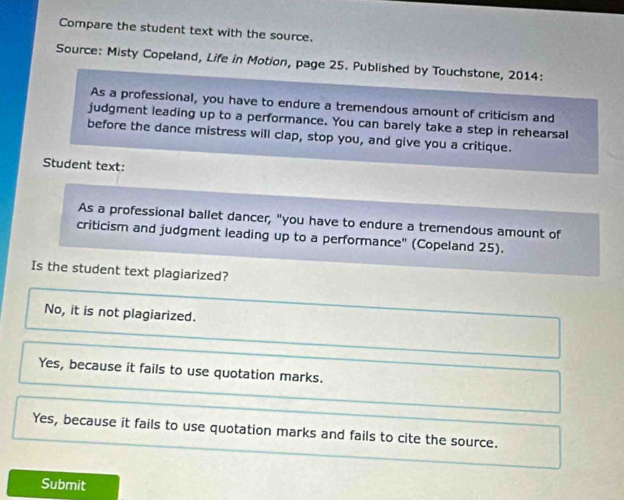 compare the student text with the source. source: misty copeland, life in motion, page 25. published by touchstone, 2014: as a professional, you have to endure a tremendous amount of criticism and judgment leading up to a performance. you can barely take a step in rehearsal before the dance mistress will clap, stop you, and give you a critique. student text: as a professional ballet dancer, \you have to endure a tremendous amount of criticism and judgment leading up to a performance\ (copeland 25). is the student text plagiarized? no, it is not plagiarized. yes, because it fails to use quotation marks. yes, because it fails to use quotation marks and fails to cite the source.