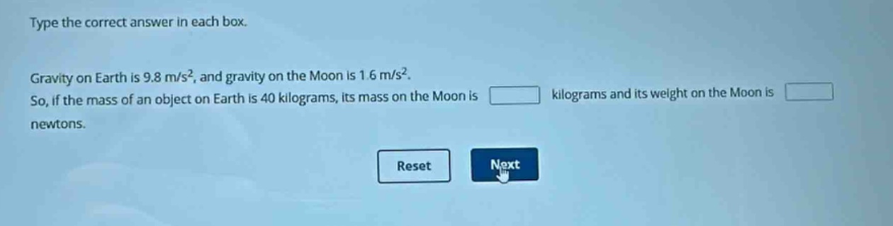 type the correct answer in each box. gravity on earth is 9.8 m/s², and gravity on the moon is 1.6 m/s². so, if the mass of an object on earth is 40 kilograms, its mass on the moon is kilograms and its weight on the moon is newtons.