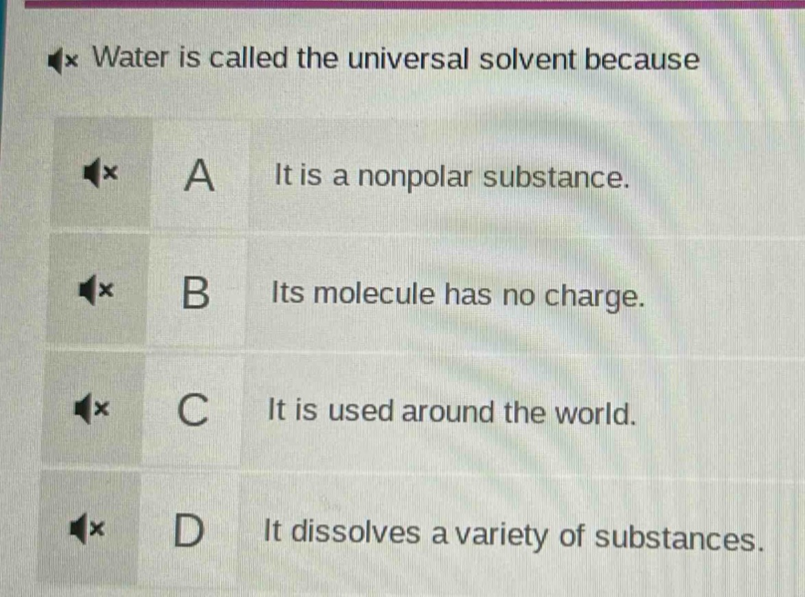 water is called the universal solvent because\na it is a nonpolar substance.\nb its molecule has no charge.\nc it is used around the world.\nd it dissolves a variety of substances.