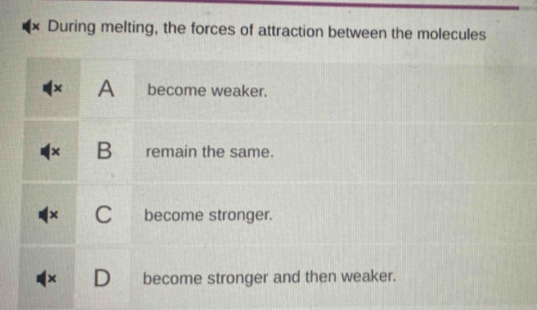 during melting, the forces of attraction between the molecules\na become weaker.\nb remain the same.\nc become stronger.\nd become stronger and then weaker.
