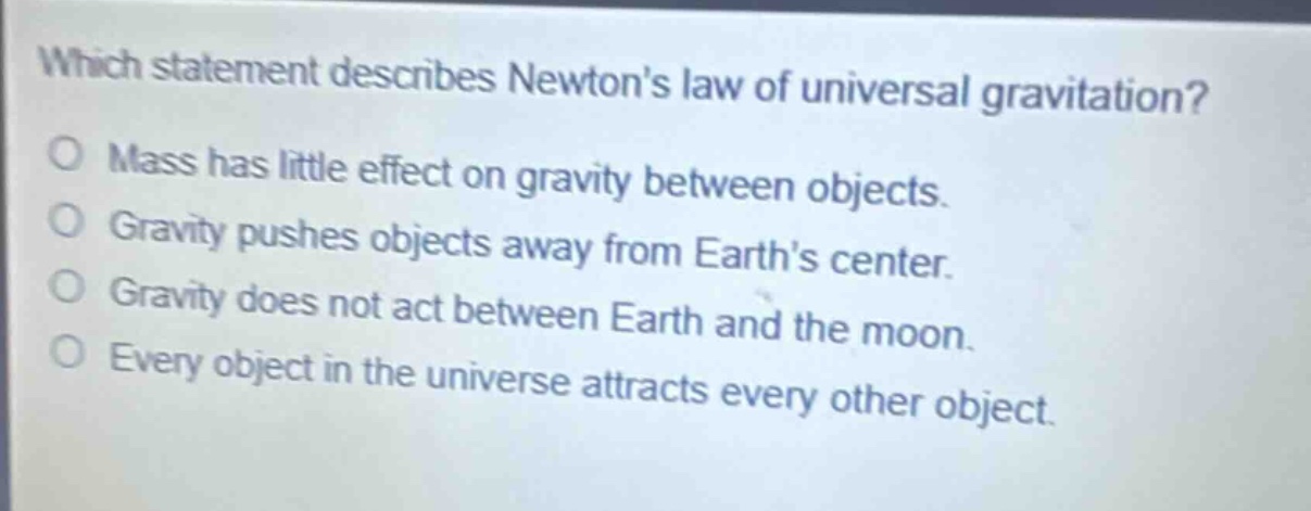 which statement describes newtons law of universal gravitation?\no mass has little effect on gravity between objects.\no gravity pushes objects away from earths center.\no gravity does not act between earth and the moon.\no every object in the universe attracts every other object.