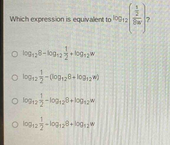 which expression is equivalent to $log_{12}left(\frac{\frac{1}{2}}{8w}\right)$?\n$log_{12}8 - log_{12}\frac{1}{2}+log_{12}w$\n$log_{12}\frac{1}{2}-(log_{12}8+log_{12}w)$\n$log_{12}\frac{1}{2}-log_{12}8+log_{12}w$\n$log_{12}\frac{1}{2}+log_{12}8+log_{12}w$