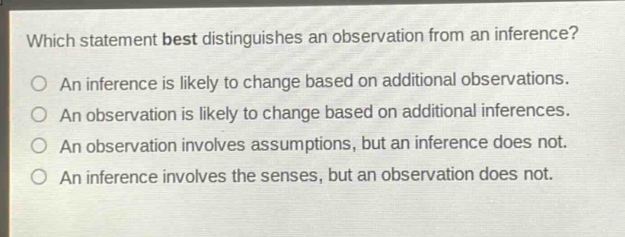 which statement best distinguishes an observation from an inference?\no an inference is likely to change based on additional observations.\no an observation is likely to change based on additional inferences.\no an observation involves assumptions, but an inference does not.\no an inference involves the senses, but an observation does not.