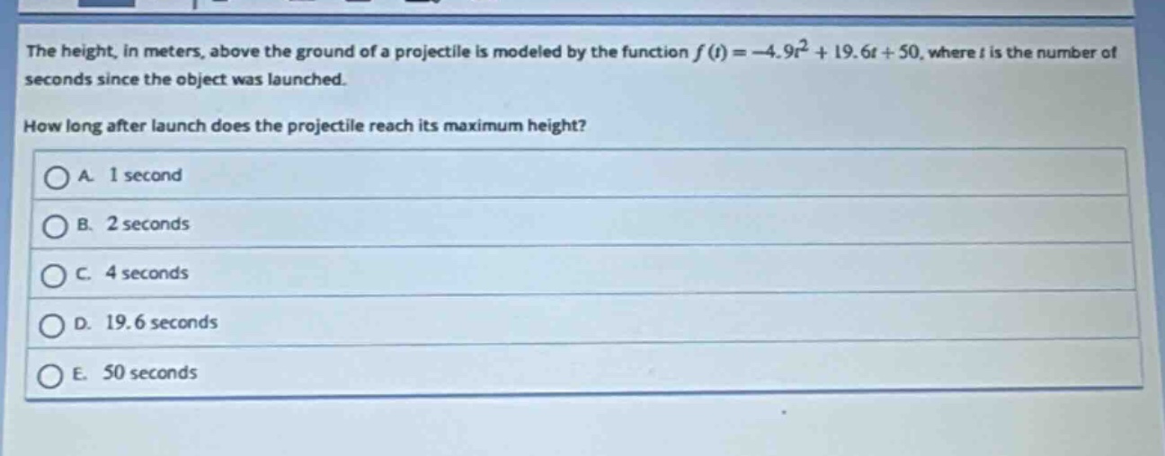 the height, in meters, above the ground of a projectile is modeled by the function $f(t)=-4.9t^{2}+19.6t + 50$, where $t$ is the number of seconds since the object was launched.\nhow long after launch does the projectile reach its maximum height?\na. 1 second\nb. 2 seconds\nc. 4 seconds\nd. 19.6 seconds\ne. 50 seconds