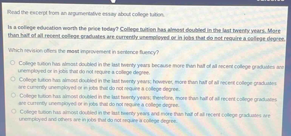 read the excerpt from an argumentative essay about college tuition.\nis a college education worth the price today? college tuition has almost doubled in the last twenty years. more than half of all recent college graduates are currently unemployed or in jobs that do not require a college degree.\nwhich revision offers the most improvement in sentence fluency?\ncollege tuition has almost doubled in the last twenty years because more than half of all recent college graduates are unemployed or in jobs that do not require a college degree.\ncollege tuition has almost doubled in the last twenty years; however, more than half of all recent college graduates are currently unemployed or in jobs that do not require a college degree.\ncollege tuition has almost doubled in the last twenty years; therefore, more than half of all recent college graduates are currently unemployed or in jobs that do not require a college degree.\ncollege tuition has almost doubled in the last twenty years and more than half of all recent college graduates are unemployed and others are in jobs that do not require a college degree.