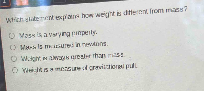 which statement explains how weight is different from mass?\no mass is a varying property.\no mass is measured in newtons.\no weight is always greater than mass.\no weight is a measure of gravitational pull.