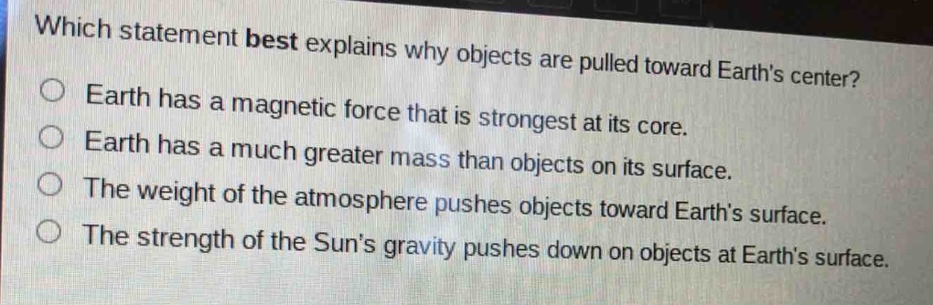 which statement best explains why objects are pulled toward earths center?\nearth has a magnetic force that is strongest at its core.\nearth has a much greater mass than objects on its surface.\nthe weight of the atmosphere pushes objects toward earths surface.\nthe strength of the suns gravity pushes down on objects at earths surface.