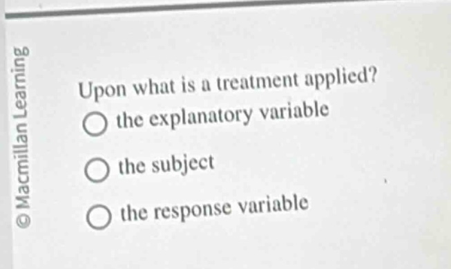 upon what is a treatment applied?\n○ the explanatory variable\n○ the subject\n○ the response variable