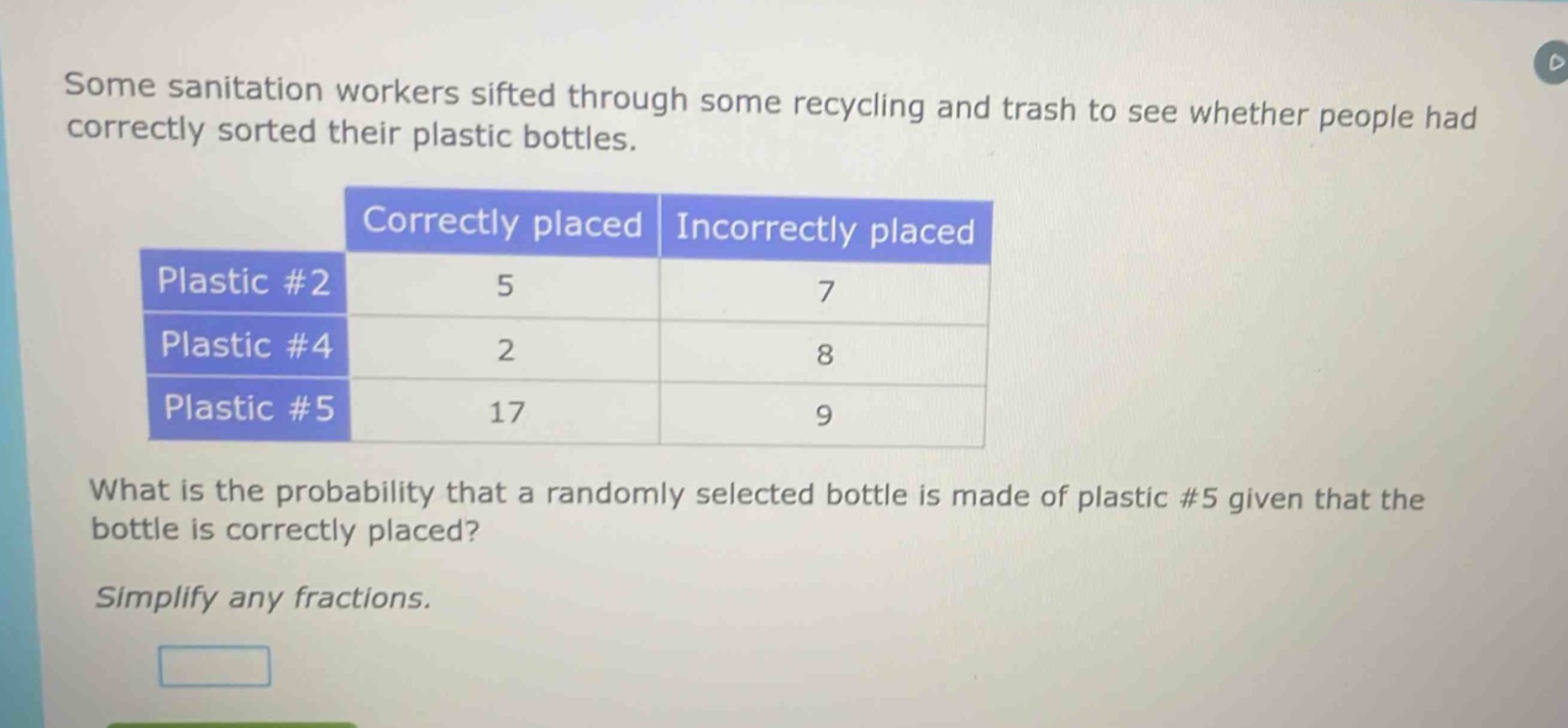 some sanitation workers sifted through some recycling and trash to see whether people had correctly sorted their plastic bottles.\n| |correctly placed|incorrectly placed|\n|--|--|--|\n|plastic #2|5|7|\n|plastic #4|2|8|\n|plastic #5|17|9|\nwhat is the probability that a randomly selected bottle is made of plastic #5 given that the bottle is correctly placed?\nsimplify any fractions.