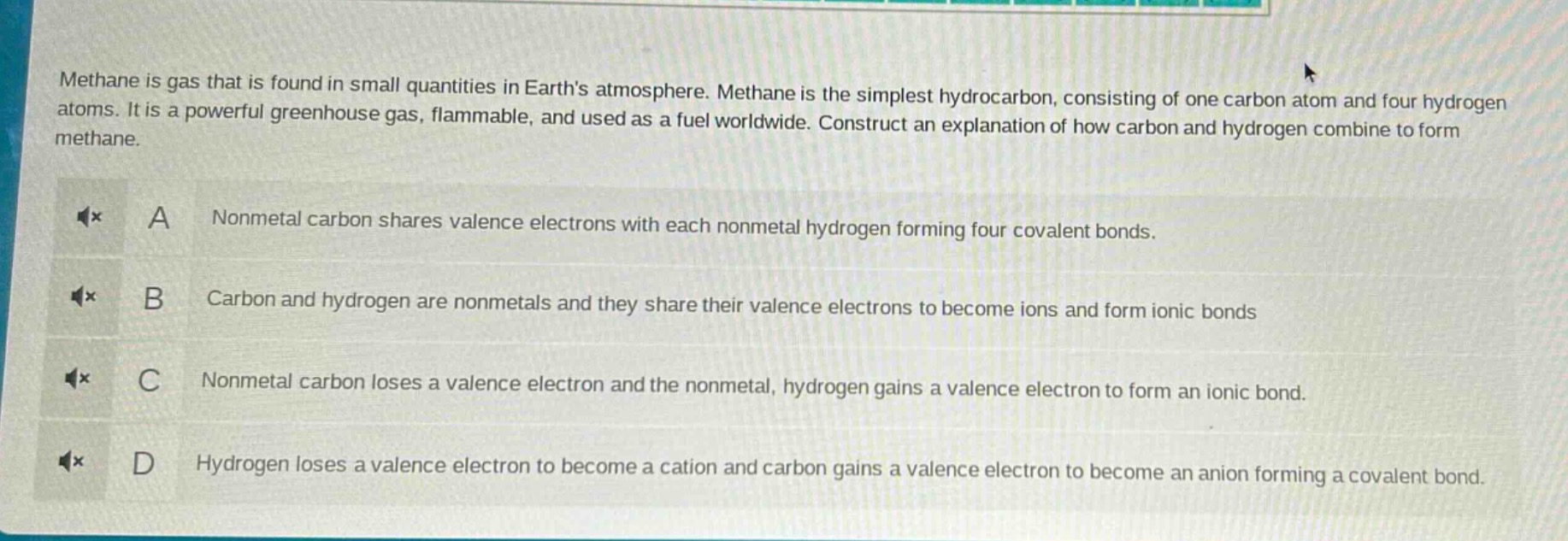 methane is gas that is found in small quantities in earths atmosphere. methane is the simplest hydrocarbon, consisting of one carbon atom and four hydrogen atoms. it is a powerful greenhouse gas, flammable, and used as a fuel worldwide. construct an explanation of how carbon and hydrogen combine to form methane.\na nonmetal carbon shares valence electrons with each nonmetal hydrogen forming four covalent bonds.\nb carbon and hydrogen are nonmetals and they share their valence electrons to become ions and form ionic bonds\nc nonmetal carbon loses a valence electron and the nonmetal, hydrogen gains a valence electron to form an ionic bond.\nd hydrogen loses a valence electron to become a cation and carbon gains a valence electron to become an anion forming a covalent bond.