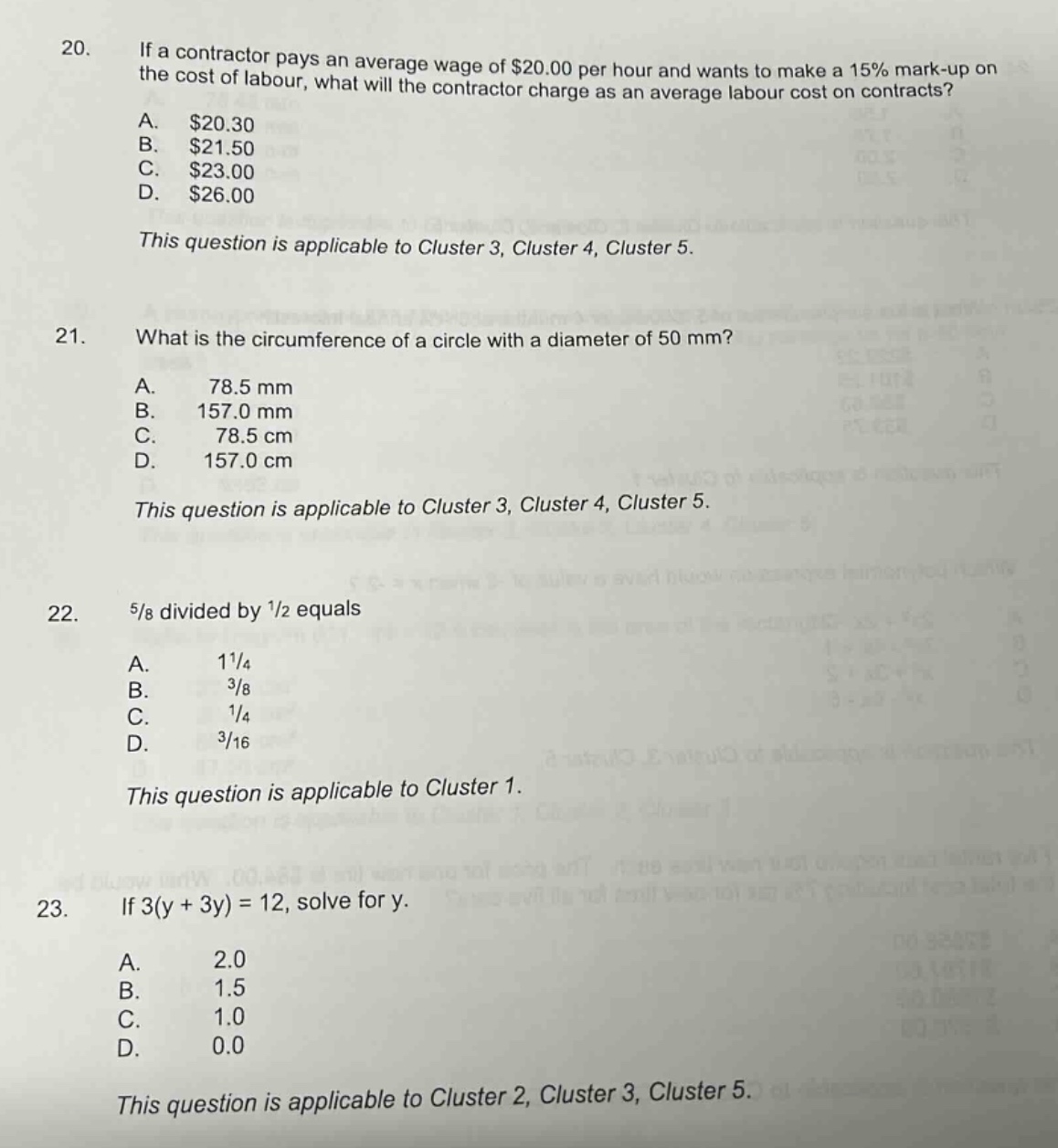20. if a contractor pays an average wage of $20.00 per hour and wants to make a 15% mark - up on the cost of labour, what will the contractor charge as an average labour cost on contracts?\na. $20.30\nb. $21.50\nc. $23.00\nd. $26.00\nthis question is applicable to cluster 3, cluster 4, cluster 5.\n21. what is the circumference of a circle with a diameter of 50 mm?\na. 78.5 mm\nb. 157.0 mm\nc. 78.5 cm\nd. 157.0 cm\nthis question is applicable to cluster 3, cluster 4, cluster 5.\n22. 5/8 divided by 1/2 equals\na. 1 1/4\nb. 3/8\nc. 1/4\nd. 3/16\nthis question is applicable to cluster 1.\n23. if 3(y + 3y)=12, solve for y.\na. 2.0\nb. 1.5\nc. 1.0\nd. 0.0\nthis question is applicable to cluster 2, cluster 3, cluster 5.