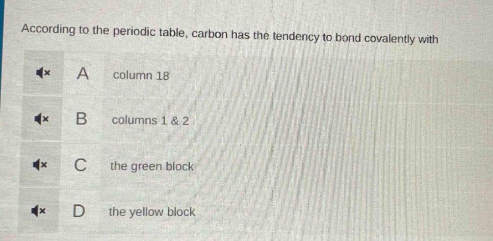 according to the periodic table, carbon has the tendency to bond covalently with\na column 18\nb columns 1 & 2\nc the green block\nd the yellow block
