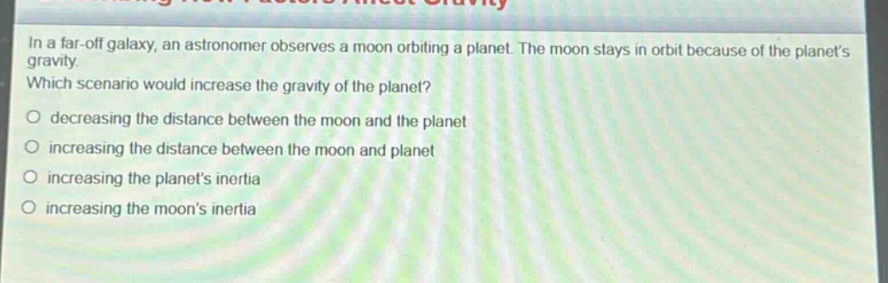 in a far - off galaxy, an astronomer observes a moon orbiting a planet. the moon stays in orbit because of the planets gravity. which scenario would increase the gravity of the planet?\n○ decreasing the distance between the moon and the planet\n○ increasing the distance between the moon and planet\n○ increasing the planets inertia\n○ increasing the moons inertia