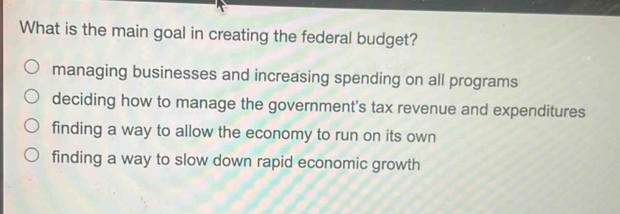 what is the main goal in creating the federal budget?\nmanaging businesses and increasing spending on all programs\ndeciding how to manage the government’s tax revenue and expenditures\nfinding a way to allow the economy to run on its own\nfinding a way to slow down rapid economic growth
