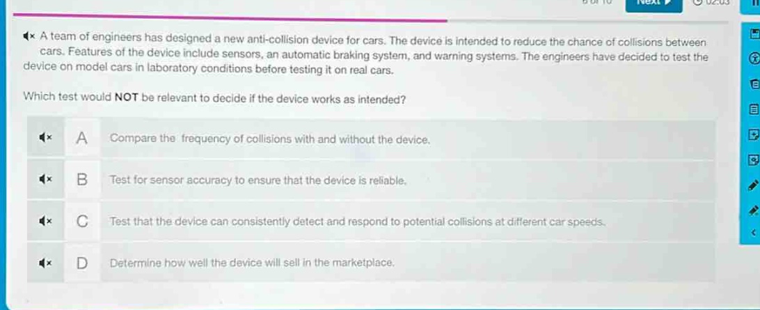 a team of engineers has designed a new anti - collision device for cars. the device is intended to reduce the chance of collisions between cars. features of the device include sensors, an automatic braking system, and warning systems. the engineers have decided to test the device on model cars in laboratory conditions before testing it on real cars. which test would not be relevant to decide if the device works as intended? a compare the frequency of collisions with and without the device. b test for sensor accuracy to ensure that the device is reliable. c test that the device can consistently detect and respond to potential collisions at different car speeds. d determine how well the device will sell in the marketplace.