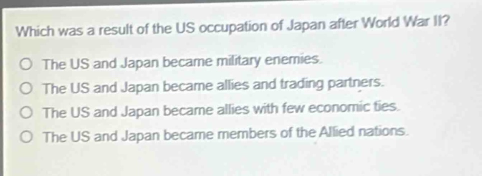 which was a result of the us occupation of japan after world war ii?\no the us and japan became military enemies.\no the us and japan became allies and trading partners.\no the us and japan became allies with few economic ties.\no the us and japan became members of the allied nations.