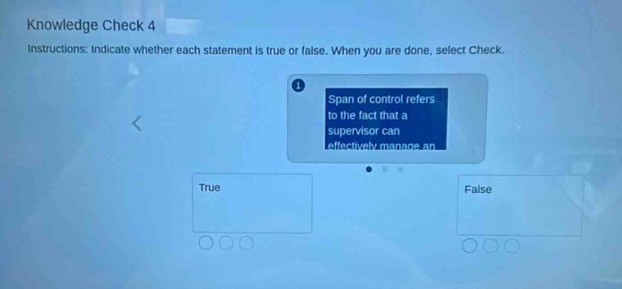 knowledge check 4\ninstructions: indicate whether each statement is true or false. when you are done, select check.\n1 span of control refers to the fact that a supervisor can effectively manage an\ntrue\nfalse
