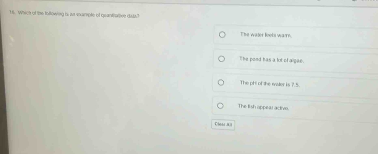 16. which of the following is an example of quantitative data? the water feels warm. the pond has a lot of algae. the ph of the water is 7.5. the fish appear active. clear all